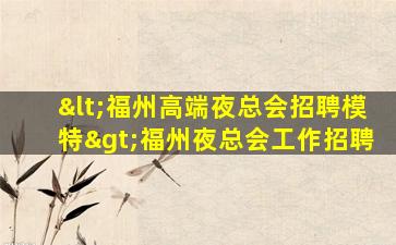 <福州高端夜总会招聘模特>福州夜总会工作招聘